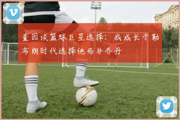 奎因谈篮球巨星选择：我成长于勒布朗时代选择他而非乔丹