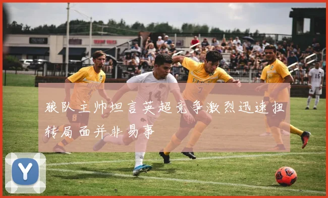 狼队主帅坦言英超竞争激烈迅速扭转局面并非易事