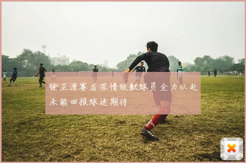 徐正源赛后深情致歉球员全力以赴未能回报球迷期待