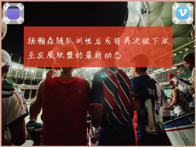 杨瀚森随队训练后或将再次被下放至发展联盟的最新动态
