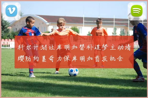 科尔计划让库明加替补追梦主动请缨防约基奇力保库明加首发机会
