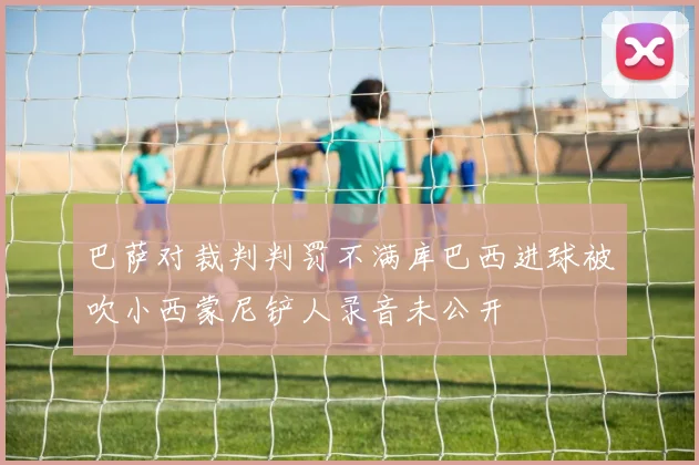 巴萨对裁判判罚不满库巴西进球被吹小西蒙尼铲人录音未公开