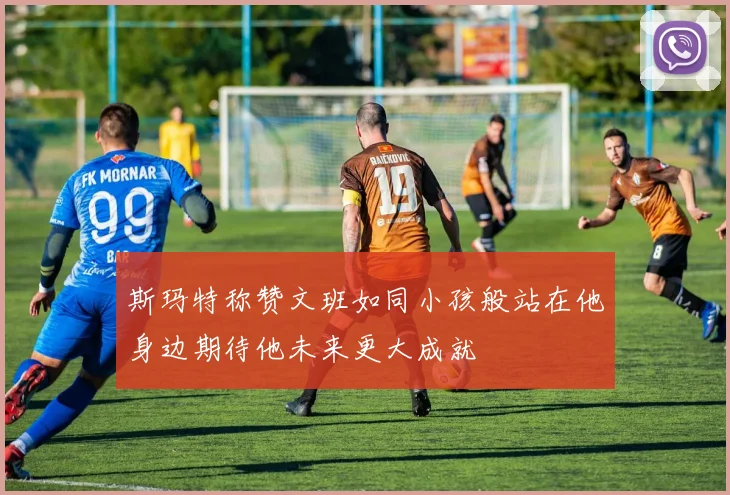 斯玛特称赞文班如同小孩般站在他身边期待他未来更大成就