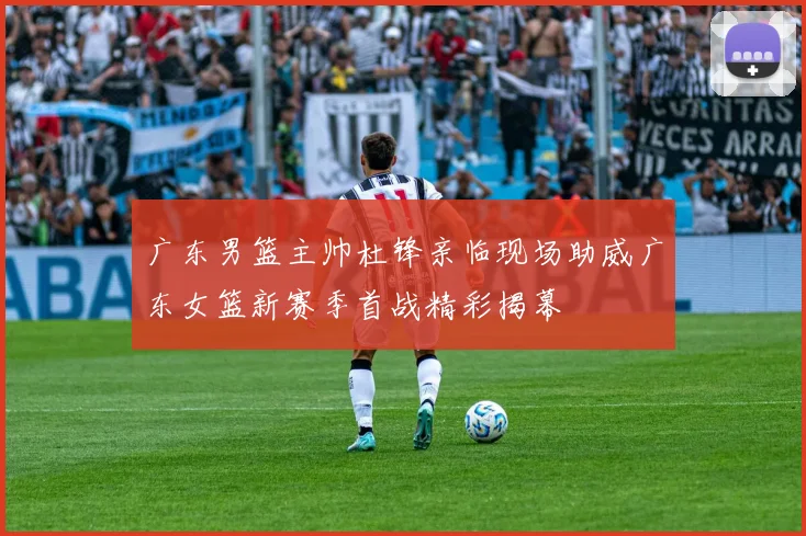 广东男篮主帅杜锋亲临现场助威广东女篮新赛季首战精彩揭幕