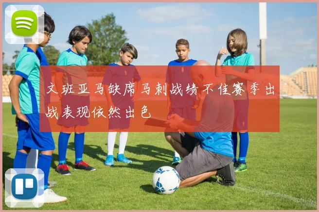 文班亚马缺席马刺战绩不佳赛季出战表现依然出色