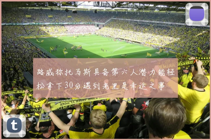 路威称托马斯具备第六人潜力能轻松拿下30分遇到老里是幸运之事