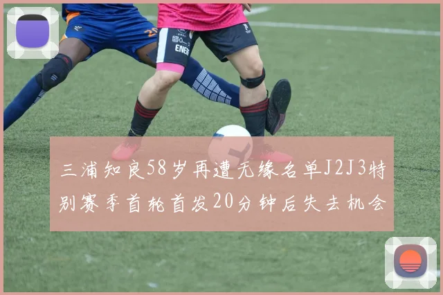三浦知良58岁再遭无缘名单J2J3特别赛季首轮首发20分钟后失去机会