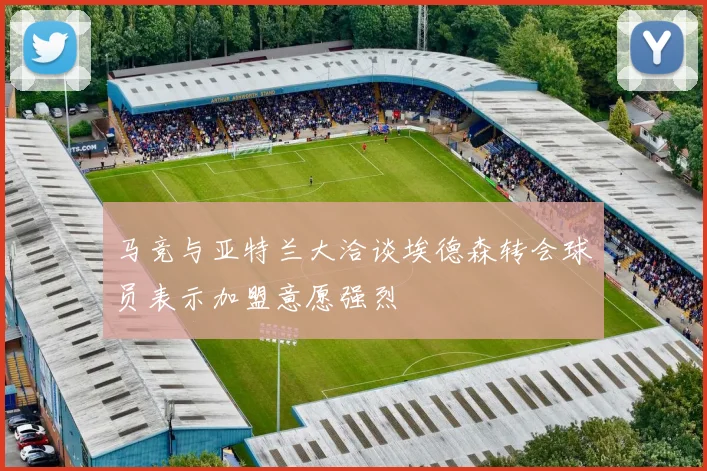 马竞与亚特兰大洽谈埃德森转会球员表示加盟意愿强烈