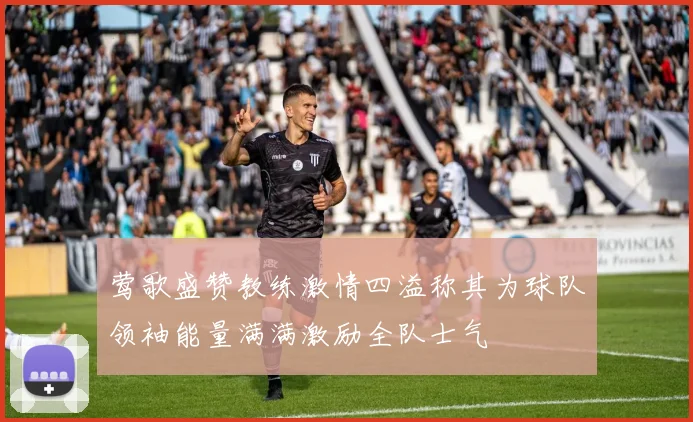 莺歌盛赞教练激情四溢称其为球队领袖能量满满激励全队士气