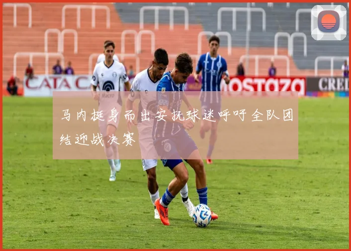 马内挺身而出安抚球迷呼吁全队团结迎战决赛