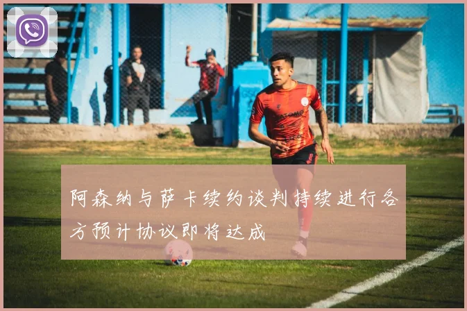 阿森纳与萨卡续约谈判持续进行各方预计协议即将达成