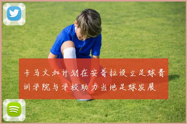 卡马文加计划在安哥拉设立足球青训学院与学校助力当地足球发展