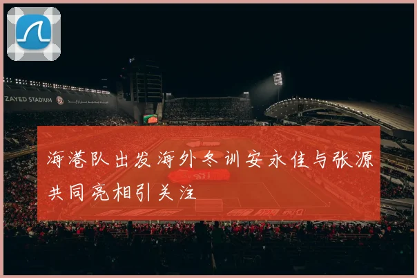 海港队出发海外冬训安永佳与张源共同亮相引关注