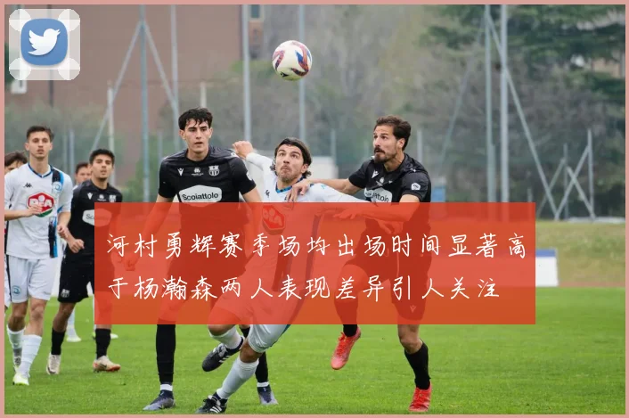 河村勇辉赛季场均出场时间显著高于杨瀚森两人表现差异引人关注
